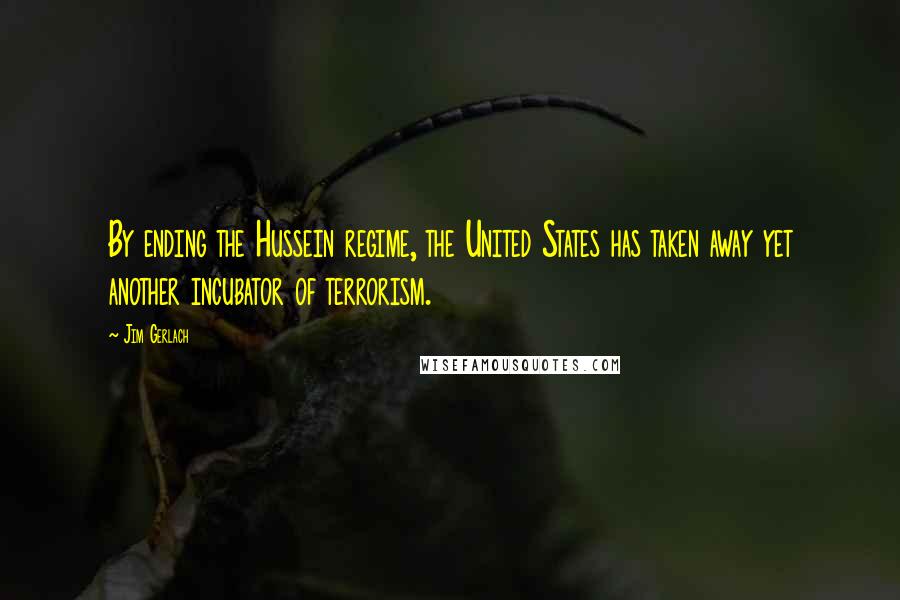 Jim Gerlach Quotes: By ending the Hussein regime, the United States has taken away yet another incubator of terrorism.