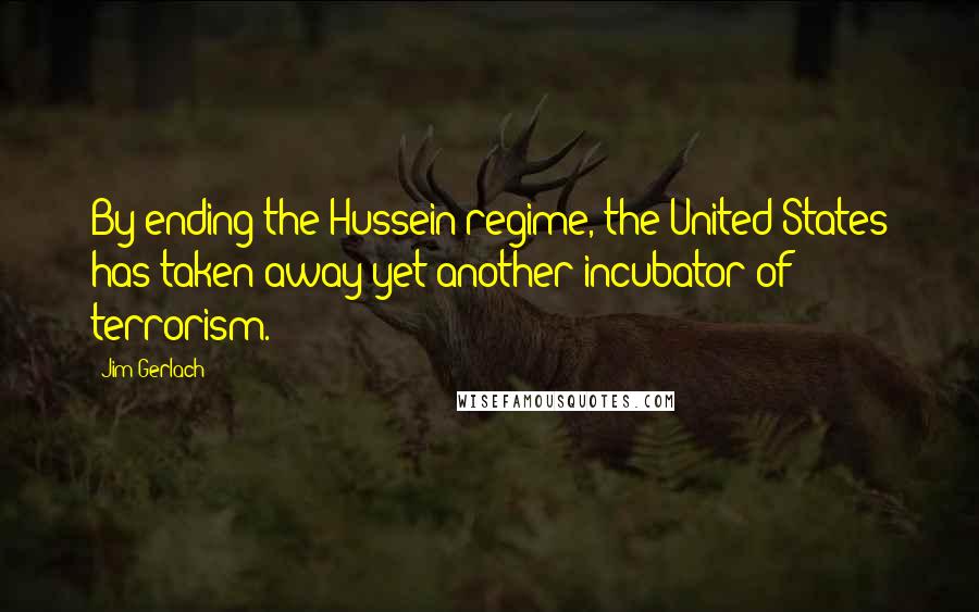 Jim Gerlach Quotes: By ending the Hussein regime, the United States has taken away yet another incubator of terrorism.