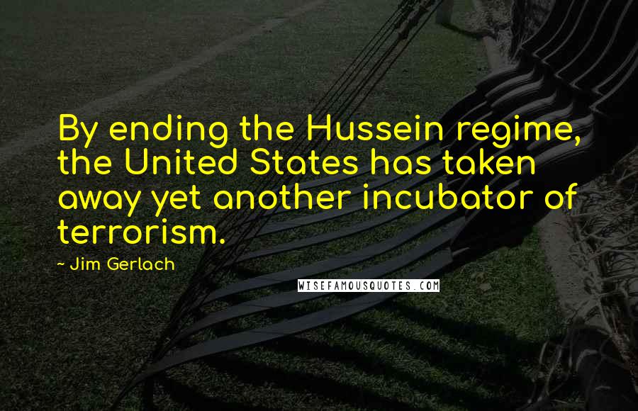 Jim Gerlach Quotes: By ending the Hussein regime, the United States has taken away yet another incubator of terrorism.