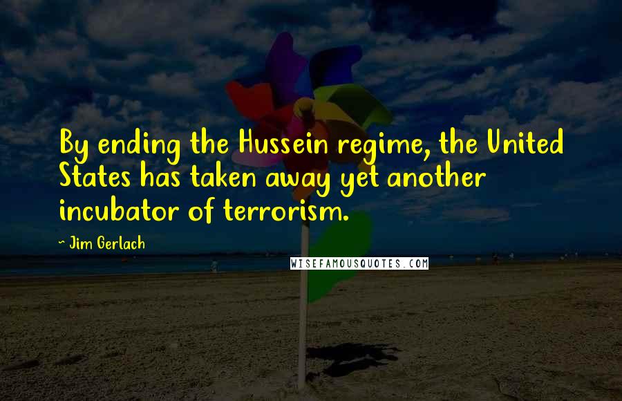Jim Gerlach Quotes: By ending the Hussein regime, the United States has taken away yet another incubator of terrorism.