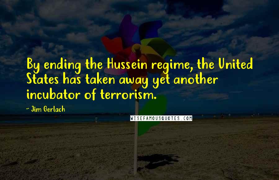 Jim Gerlach Quotes: By ending the Hussein regime, the United States has taken away yet another incubator of terrorism.