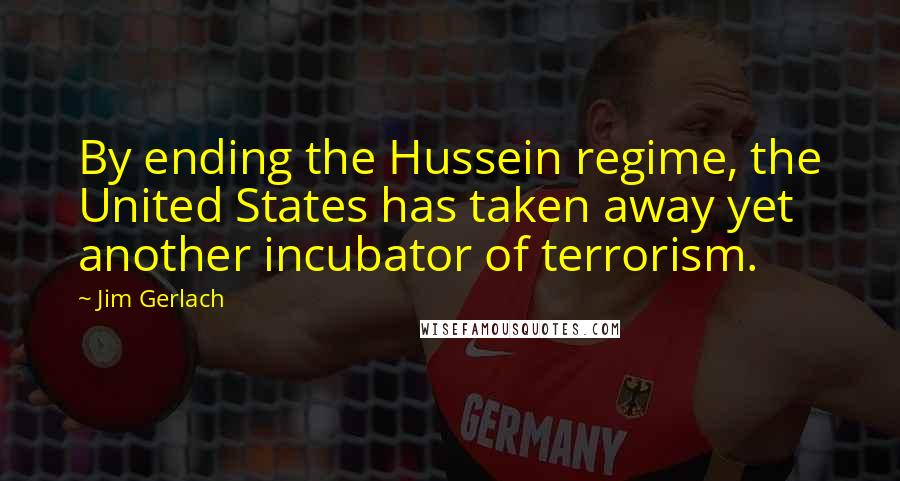 Jim Gerlach Quotes: By ending the Hussein regime, the United States has taken away yet another incubator of terrorism.