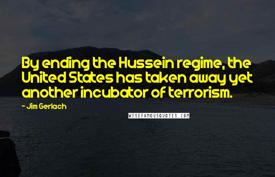 Jim Gerlach Quotes: By ending the Hussein regime, the United States has taken away yet another incubator of terrorism.