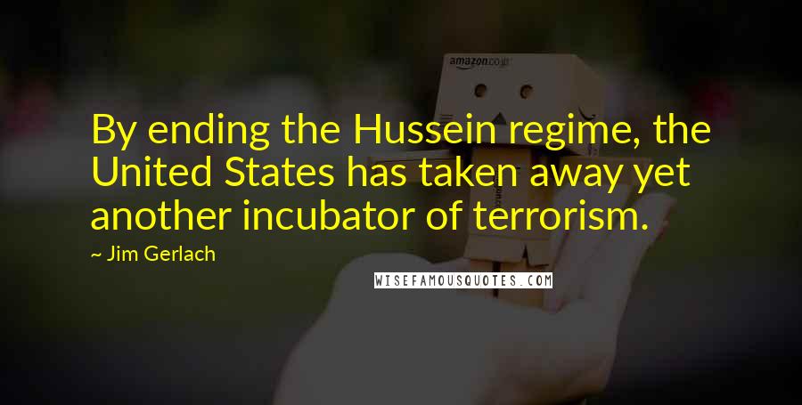 Jim Gerlach Quotes: By ending the Hussein regime, the United States has taken away yet another incubator of terrorism.