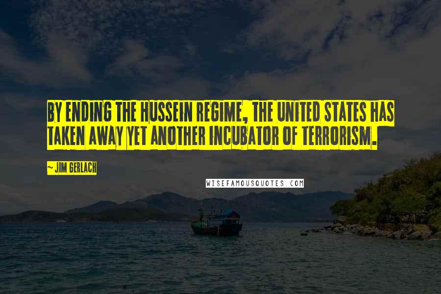 Jim Gerlach Quotes: By ending the Hussein regime, the United States has taken away yet another incubator of terrorism.