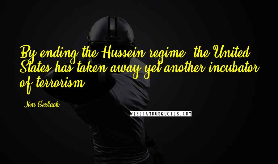 Jim Gerlach Quotes: By ending the Hussein regime, the United States has taken away yet another incubator of terrorism.