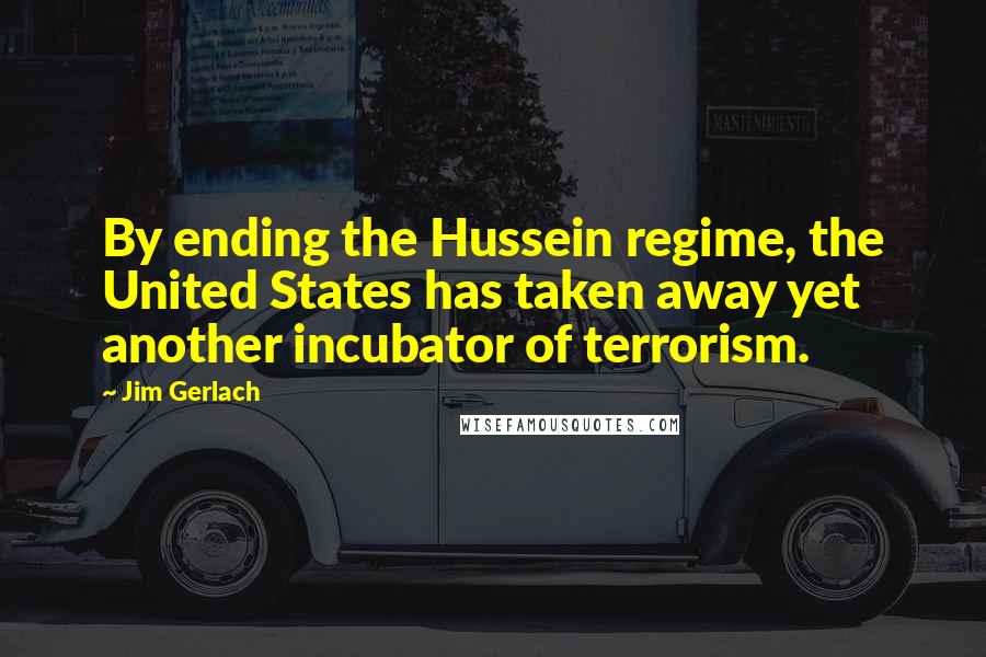 Jim Gerlach Quotes: By ending the Hussein regime, the United States has taken away yet another incubator of terrorism.