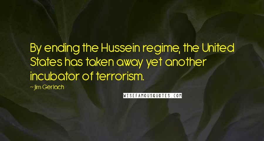 Jim Gerlach Quotes: By ending the Hussein regime, the United States has taken away yet another incubator of terrorism.