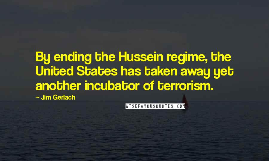 Jim Gerlach Quotes: By ending the Hussein regime, the United States has taken away yet another incubator of terrorism.