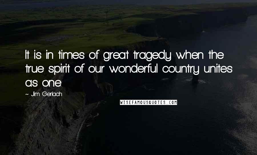 Jim Gerlach Quotes: It is in times of great tragedy when the true spirit of our wonderful country unites as one.