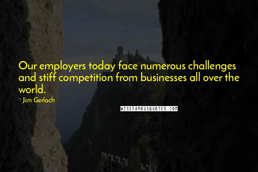 Jim Gerlach Quotes: Our employers today face numerous challenges and stiff competition from businesses all over the world.