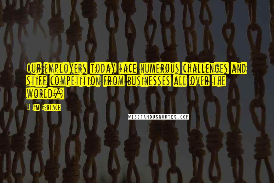 Jim Gerlach Quotes: Our employers today face numerous challenges and stiff competition from businesses all over the world.