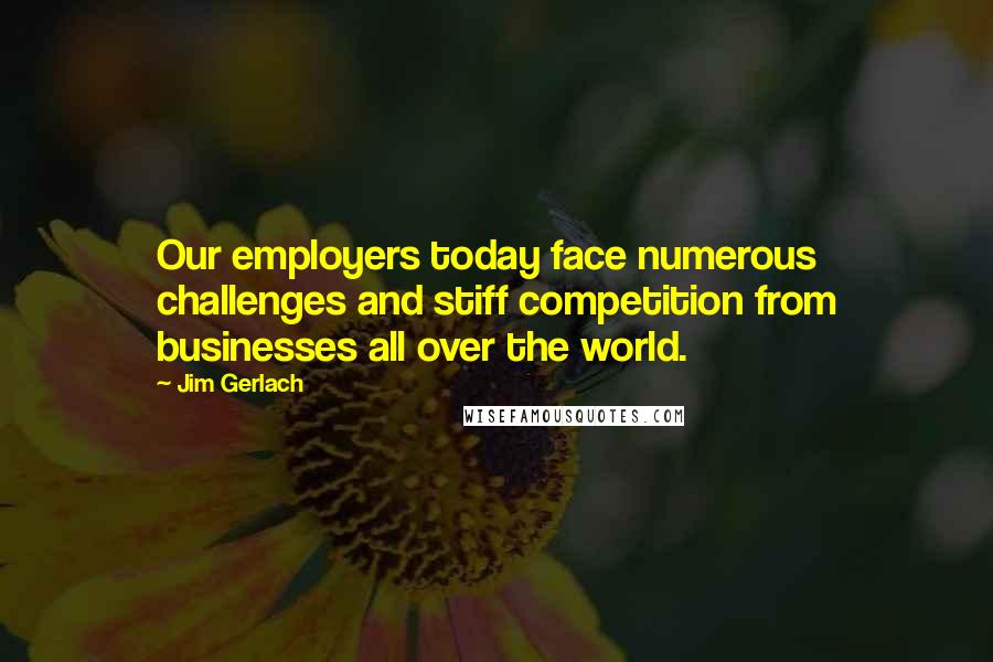 Jim Gerlach Quotes: Our employers today face numerous challenges and stiff competition from businesses all over the world.