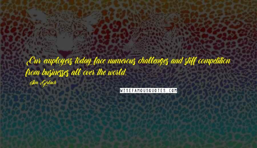 Jim Gerlach Quotes: Our employers today face numerous challenges and stiff competition from businesses all over the world.