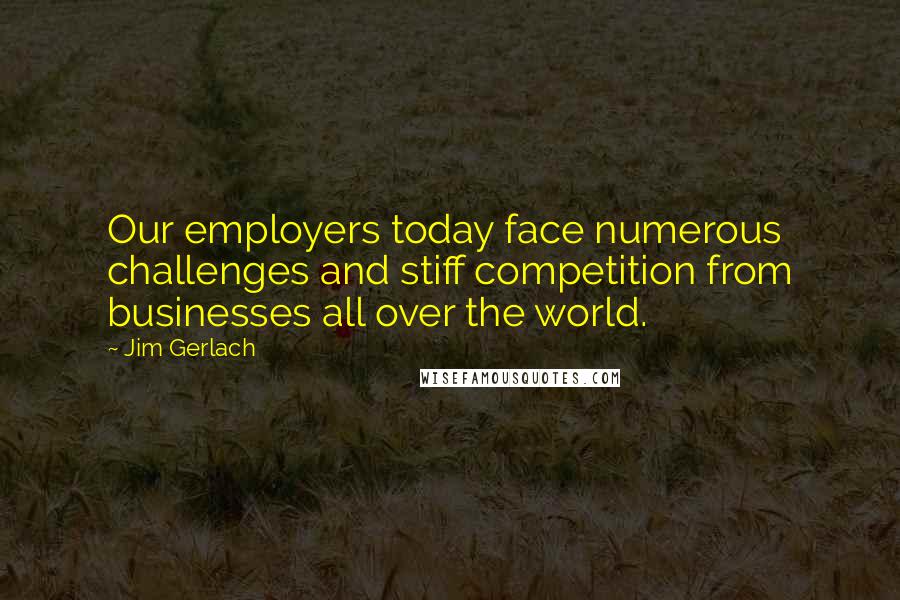 Jim Gerlach Quotes: Our employers today face numerous challenges and stiff competition from businesses all over the world.