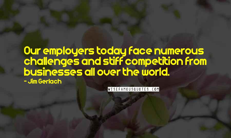 Jim Gerlach Quotes: Our employers today face numerous challenges and stiff competition from businesses all over the world.