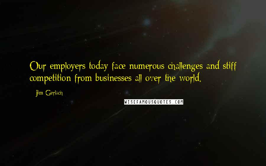 Jim Gerlach Quotes: Our employers today face numerous challenges and stiff competition from businesses all over the world.