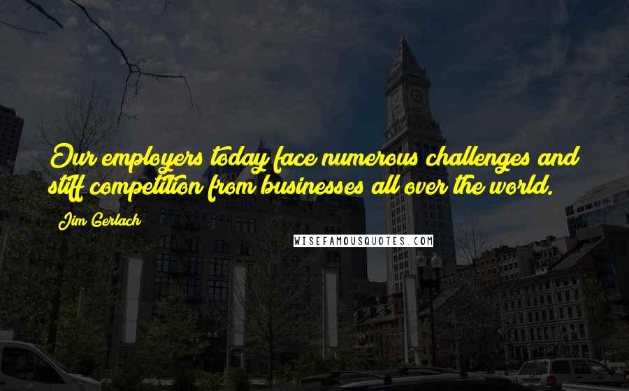 Jim Gerlach Quotes: Our employers today face numerous challenges and stiff competition from businesses all over the world.