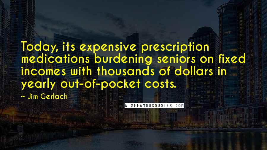 Jim Gerlach Quotes: Today, its expensive prescription medications burdening seniors on fixed incomes with thousands of dollars in yearly out-of-pocket costs.