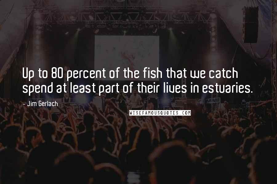 Jim Gerlach Quotes: Up to 80 percent of the fish that we catch spend at least part of their lives in estuaries.