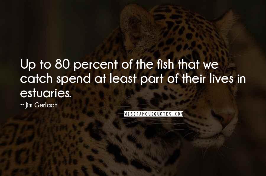 Jim Gerlach Quotes: Up to 80 percent of the fish that we catch spend at least part of their lives in estuaries.