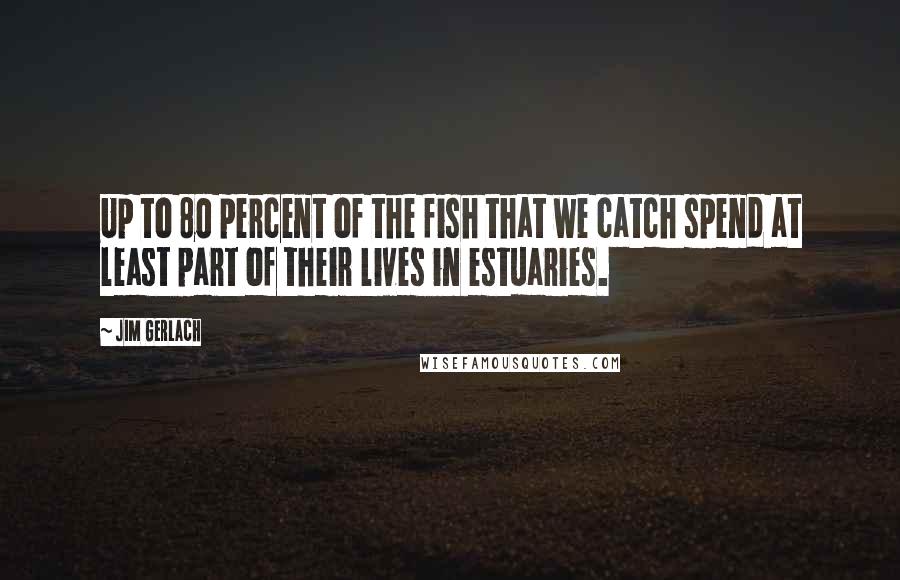 Jim Gerlach Quotes: Up to 80 percent of the fish that we catch spend at least part of their lives in estuaries.