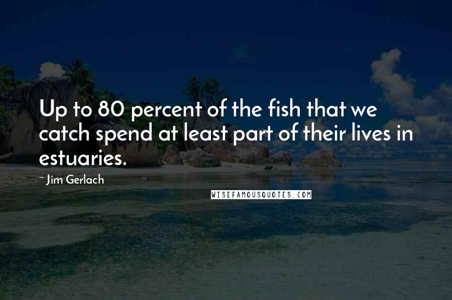 Jim Gerlach Quotes: Up to 80 percent of the fish that we catch spend at least part of their lives in estuaries.