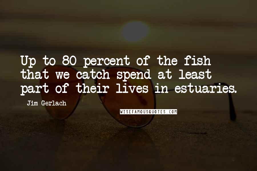 Jim Gerlach Quotes: Up to 80 percent of the fish that we catch spend at least part of their lives in estuaries.