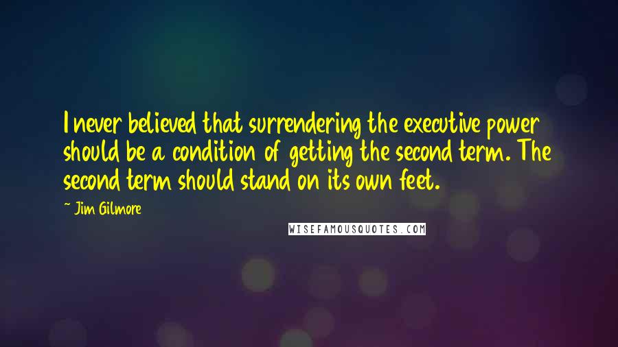 Jim Gilmore Quotes: I never believed that surrendering the executive power should be a condition of getting the second term. The second term should stand on its own feet.