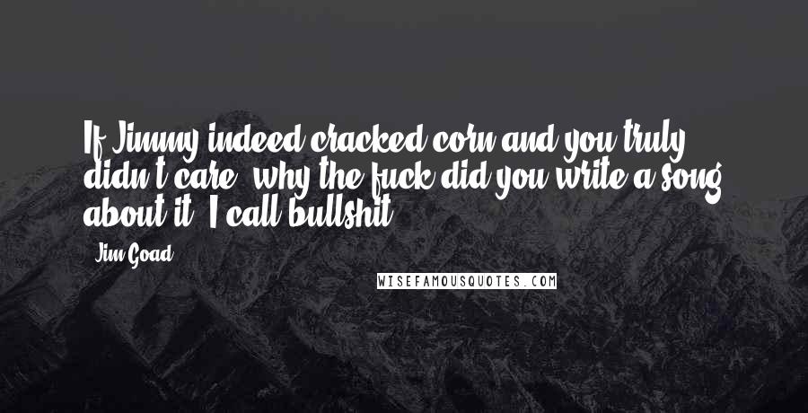 Jim Goad Quotes: If Jimmy indeed cracked corn and you truly didn't care, why the fuck did you write a song about it? I call bullshit.