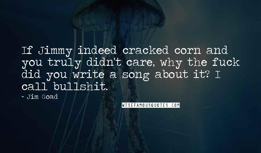 Jim Goad Quotes: If Jimmy indeed cracked corn and you truly didn't care, why the fuck did you write a song about it? I call bullshit.