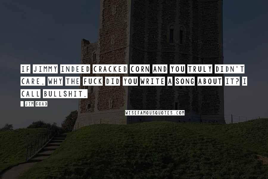 Jim Goad Quotes: If Jimmy indeed cracked corn and you truly didn't care, why the fuck did you write a song about it? I call bullshit.