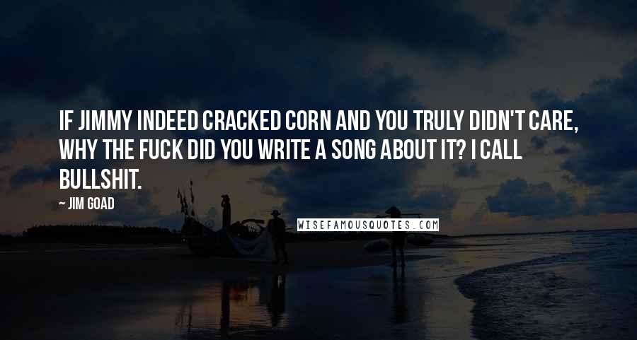 Jim Goad Quotes: If Jimmy indeed cracked corn and you truly didn't care, why the fuck did you write a song about it? I call bullshit.