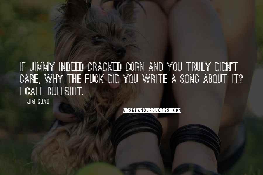 Jim Goad Quotes: If Jimmy indeed cracked corn and you truly didn't care, why the fuck did you write a song about it? I call bullshit.