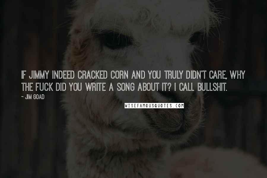 Jim Goad Quotes: If Jimmy indeed cracked corn and you truly didn't care, why the fuck did you write a song about it? I call bullshit.