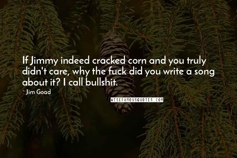 Jim Goad Quotes: If Jimmy indeed cracked corn and you truly didn't care, why the fuck did you write a song about it? I call bullshit.