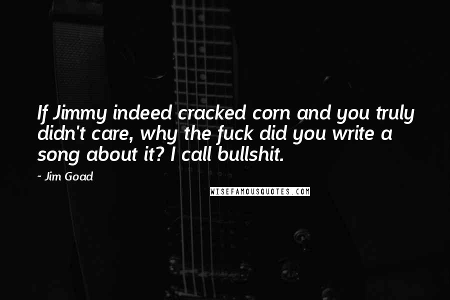 Jim Goad Quotes: If Jimmy indeed cracked corn and you truly didn't care, why the fuck did you write a song about it? I call bullshit.