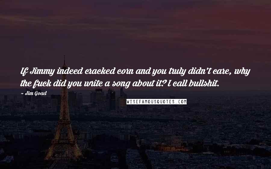 Jim Goad Quotes: If Jimmy indeed cracked corn and you truly didn't care, why the fuck did you write a song about it? I call bullshit.