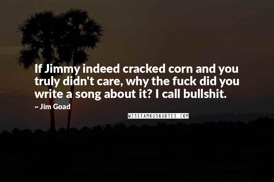 Jim Goad Quotes: If Jimmy indeed cracked corn and you truly didn't care, why the fuck did you write a song about it? I call bullshit.