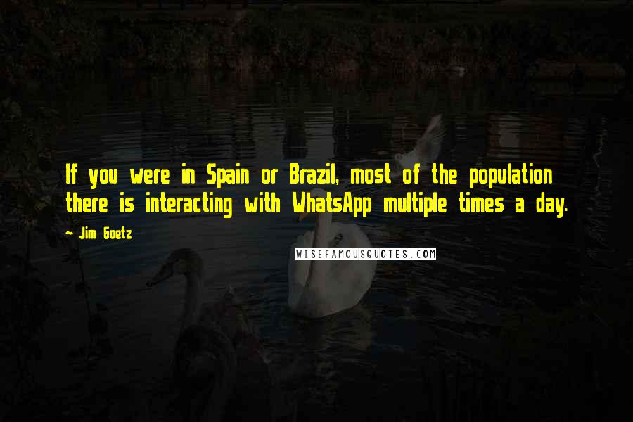Jim Goetz Quotes: If you were in Spain or Brazil, most of the population there is interacting with WhatsApp multiple times a day.