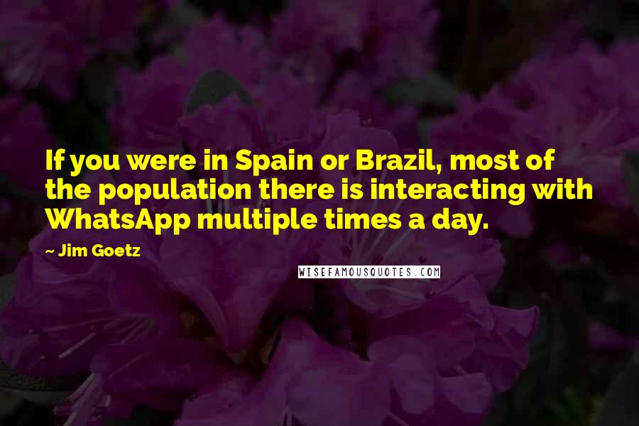 Jim Goetz Quotes: If you were in Spain or Brazil, most of the population there is interacting with WhatsApp multiple times a day.
