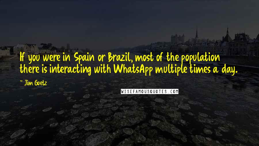 Jim Goetz Quotes: If you were in Spain or Brazil, most of the population there is interacting with WhatsApp multiple times a day.