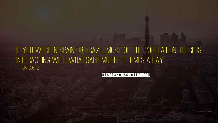 Jim Goetz Quotes: If you were in Spain or Brazil, most of the population there is interacting with WhatsApp multiple times a day.