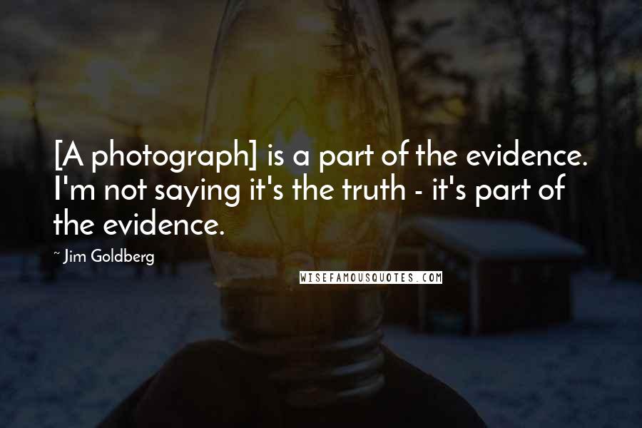 Jim Goldberg Quotes: [A photograph] is a part of the evidence. I'm not saying it's the truth - it's part of the evidence.