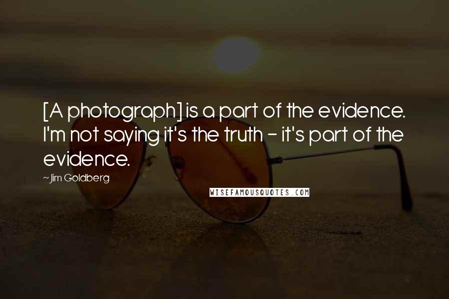 Jim Goldberg Quotes: [A photograph] is a part of the evidence. I'm not saying it's the truth - it's part of the evidence.