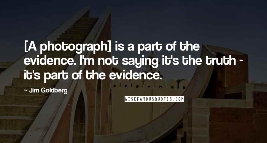 Jim Goldberg Quotes: [A photograph] is a part of the evidence. I'm not saying it's the truth - it's part of the evidence.