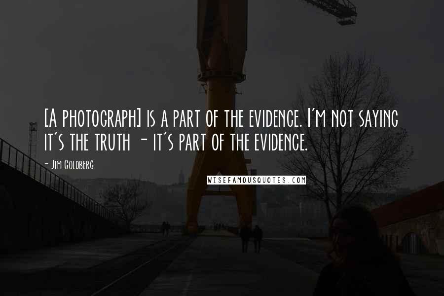 Jim Goldberg Quotes: [A photograph] is a part of the evidence. I'm not saying it's the truth - it's part of the evidence.