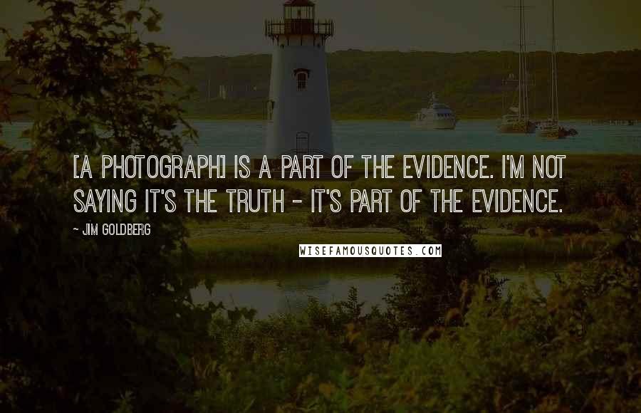 Jim Goldberg Quotes: [A photograph] is a part of the evidence. I'm not saying it's the truth - it's part of the evidence.
