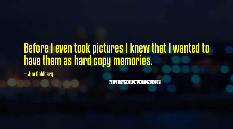 Jim Goldberg Quotes: Before I even took pictures I knew that I wanted to have them as hard copy memories.
