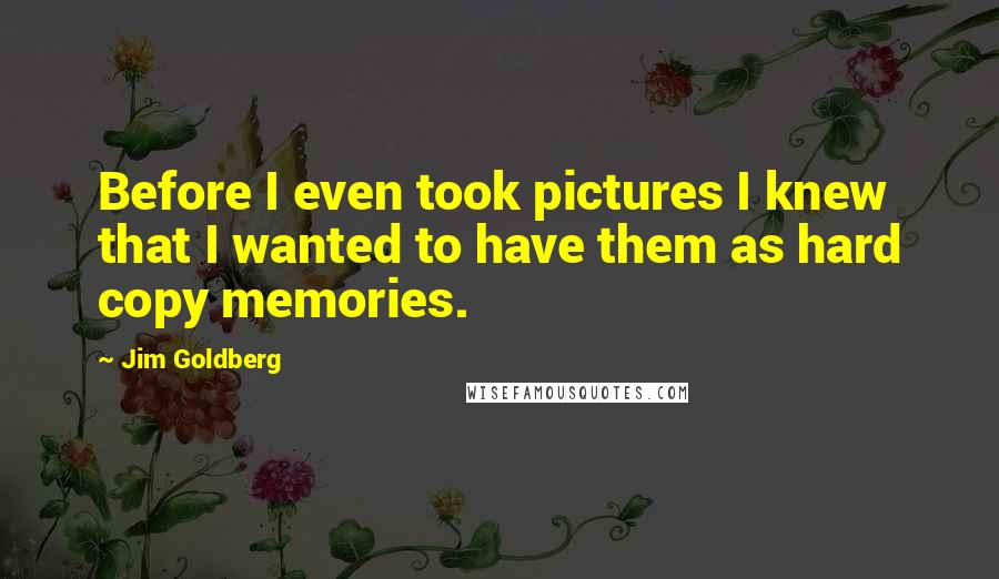 Jim Goldberg Quotes: Before I even took pictures I knew that I wanted to have them as hard copy memories.